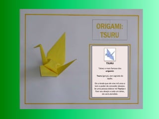 TSURUTalvez o mais famoso dos origamis: Tsuru (garça), ave sagrada do Japão.Diz a lenda que ele vive mil anos e tem o poder de conceder desejos. Se uma pessoa dobrar mil Tsurus e fizer seu desejo a cada um deles, ele será atendido.
