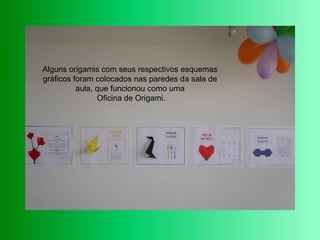 Alguns origamis com seus respectivos esquemas gráficos foram colocados nas paredes da sala de aula, que funcionou como uma Oficina de Origami.  