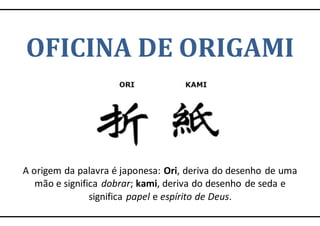 OFICINA DE ORIGAMI
A origem da palavra é japonesa: Ori, deriva do desenho de uma
mão e significa dobrar; kami, deriva do desenho de seda e
significa papel e espírito de Deus.
 