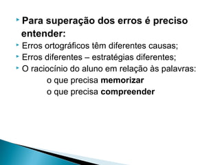  Para superação dos erros é preciso
entender:
 Erros ortográficos têm diferentes causas;
 Erros diferentes – estratégias diferentes;
 O raciocínio do aluno em relação às palavras:
o que precisa memorizar
o que precisa compreender
 