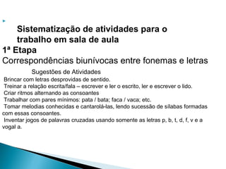 
Sistematização de atividades para o
trabalho em sala de aula
1ª Etapa
Correspondências biunívocas entre fonemas e letras
Sugestões de Atividades
Brincar com letras desprovidas de sentido.
Treinar a relação escrita/fala – escrever e ler o escrito, ler e escrever o lido.
Criar ritmos alternando as consoantes
Trabalhar com pares mínimos: pata / bata; faca / vaca; etc.
Tomar melodias conhecidas e cantarolá-las, lendo sucessão de sílabas formadas
com essas consoantes.
Inventar jogos de palavras cruzadas usando somente as letras p, b, t, d, f, v e a
vogal a.
 