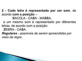 2 - Cada letra é representada por um som, de
acordo com a posição –
SACOLA - CASA - MASSA,
e um mesmo som é representado por diferentes
letras, de acordo com a posição:
ZEBRA - CASA.
Regulares - passíveis de serem apreendidas por
meio de regra.
 