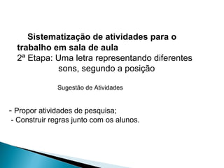 Sistematização de atividades para o
trabalho em sala de aula
2ª Etapa: Uma letra representando diferentes
sons, segundo a posição
Sugestão de Atividades
- Propor atividades de pesquisa;
- Construir regras junto com os alunos.
 