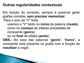 Outras regularidades contextuais
Em função do contexto, sempre é possível gerar
grafias corretas, sem precisar memorizar.
Para o som de “r” forte,
usamos o “r” tanto no início da palavra (risada),
como no começo de sílabas precedidas de
consoante (genro),
ou no final de sílaba (porta).
OBS.: No caso das palavras “genro”, “honra”, a
consoante está presente na grafia com a função de
nasalizar a vogal.
 
