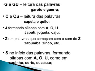 • G e GU – leitura das palavras
garoto e guerra;
• C e Qu – leitura das palavras
capeta e quilo;
• J formando sílabas com A, O, U
Jabuti, jogada, caju;
• Z em palavras que começam com o som de Z
zabumba, zinco, etc.
• S no início das palavras, formando
sílabas com A, O, U, como em
sapinho, sorte, sucesso;
 