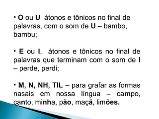 • O ou U átonos e tônicos no final de
palavras, com o som de U – bambo,
bambu;
• E ou I, átonos e tônicos no final de
palavras que terminam com o som de I
– perde, perdi;
• M, N, NH, TIL – para grafar as formas
nasais em nossa língua – campo,
canto, minha, pão, maçã, limões.
 