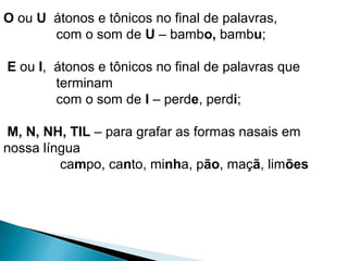 O ou U átonos e tônicos no final de palavras,
com o som de U – bambo, bambu;
E ou I, átonos e tônicos no final de palavras que
terminam
com o som de I – perde, perdi;
M, N, NH, TIL – para grafar as formas nasais em
nossa língua
campo, canto, minha, pão, maçã, limões
 