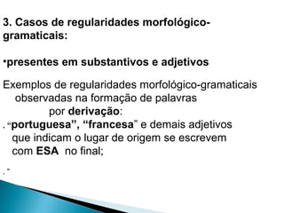 3. Casos de regularidades morfológico-
gramaticais:
•presentes em substantivos e adjetivos
Exemplos de regularidades morfológico-gramaticais
observadas na formação de palavras
por derivação:
. “portuguesa”, “francesa” e demais adjetivos
que indicam o lugar de origem se escrevem
com ESA no final;
. “
 
