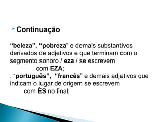  Continuação
“beleza”, “pobreza” e demais substantivos
derivados de adjetivos e que terminam com o
segmento sonoro / eza / se escrevem
com EZA;
. “português”, “francês” e demais adjetivos que
indicam o lugar de origem se escrevem
com ÊS no final;
 