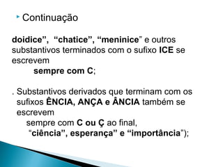  Continuação
doidice”, “chatice”, “meninice” e outros
substantivos terminados com o sufixo ICE se
escrevem
sempre com C;
. Substantivos derivados que terminam com os
sufixos ÊNCIA, ANÇA e ÂNCIA também se
escrevem
sempre com C ou Ç ao final,
“ciência”, esperança” e “importância”);
 