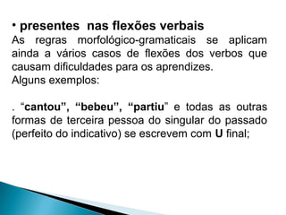 • presentes nas flexões verbais
As regras morfológico-gramaticais se aplicam
ainda a vários casos de flexões dos verbos que
causam dificuldades para os aprendizes.
Alguns exemplos:
. “cantou”, “bebeu”, “partiu” e todas as outras
formas de terceira pessoa do singular do passado
(perfeito do indicativo) se escrevem com U final;
 