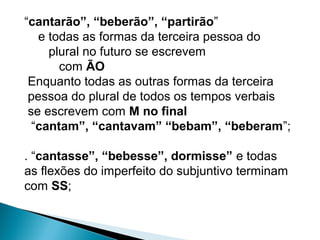 “cantarão”, “beberão”, “partirão”
e todas as formas da terceira pessoa do
plural no futuro se escrevem
com ÃO
Enquanto todas as outras formas da terceira
pessoa do plural de todos os tempos verbais
se escrevem com M no final
“cantam”, “cantavam” “bebam”, “beberam”;
. “cantasse”, “bebesse”, dormisse” e todas
as flexões do imperfeito do subjuntivo terminam
com SS;
 