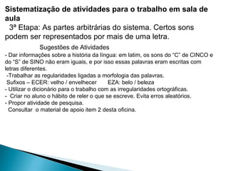Sistematização de atividades para o trabalho em sala de
aula
3ª Etapa: As partes arbitrárias do sistema. Certos sons
podem ser representados por mais de uma letra.
Sugestões de Atividades
- Dar informações sobre a história da língua: em latim, os sons do “C” de CINCO e
do “S” de SINO não eram iguais, e por isso essas palavras eram escritas com
letras diferentes.
-Trabalhar as regularidades ligadas a morfologia das palavras.
Sufixos – ECER: velho / envelhecer EZA: belo / beleza
- Utilizar o dicionário para o trabalho com as irregularidades ortográficas.
- Criar no aluno o hábito de reler o que se escreve. Evita erros aleatórios.
- Propor atividade de pesquisa.
Consultar o material de apoio item 2 desta oficina.
 