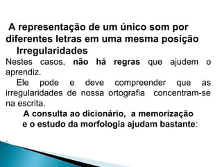 A representação de um único som por
diferentes letras em uma mesma posição
Irregularidades
Nestes casos, não há regras que ajudem o
aprendiz.
Ele pode e deve compreender que as
irregularidades de nossa ortografia concentram-se
na escrita.
A consulta ao dicionário, a memorização
e o estudo da morfologia ajudam bastante:
;
 