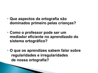  Que aspectos da ortografia são
dominados primeiro pelas crianças?
 Como o professor pode ser um
mediador eficiente no aprendizado do
sistema ortográfico?
 O que os aprendizes sabem falar sobre
regularidades e irregularidades
de nossa ortografia?
 