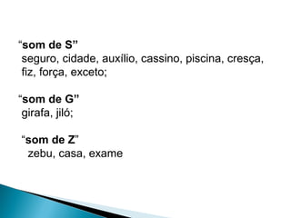 “som de S”
seguro, cidade, auxílio, cassino, piscina, cresça,
fiz, força, exceto;
“som de G”
girafa, jiló;
“som de Z”
zebu, casa, exame
 