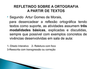  Segundo Artur Gomes de Morais,
para desencadear a reflexão ortográfica tendo
textos como suporte, as atividades assumem três
modalidades básicas, explicadas e discutidas,
sempre que possível com exemplos concretos de
vivências desenvolvidas em sala de aula:
1- Ditado Interativo 2- Releitura com foco
3-Reescrita com transgressão ou correção
 