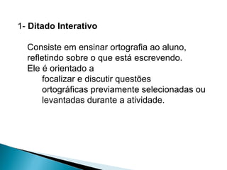 1- Ditado Interativo
Consiste em ensinar ortografia ao aluno,
refletindo sobre o que está escrevendo.
Ele é orientado a
focalizar e discutir questões
ortográficas previamente selecionadas ou
levantadas durante a atividade.
 