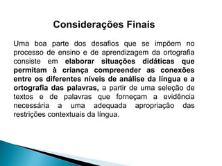 Considerações Finais
Uma boa parte dos desafios que se impõem no
processo de ensino e de aprendizagem da ortografia
consiste em elaborar situações didáticas que
permitam à criança compreender as conexões
entre os diferentes níveis de análise da língua e a
ortografia das palavras, a partir de uma seleção de
textos e de palavras que forneçam a evidência
necessária a uma adequada apropriação das
restrições contextuais da língua.
 