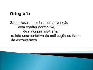 Ortografia
Saber resultante de uma convenção,
com caráter normativo,
de natureza arbitrária,
reflete uma tentativa de unificação da forma
de escrevermos.
 