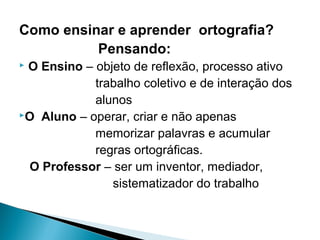 Como ensinar e aprender ortografia?
Pensando:
 O Ensino – objeto de reflexão, processo ativo
trabalho coletivo e de interação dos
alunos
O Aluno – operar, criar e não apenas
memorizar palavras e acumular
regras ortográficas.
O Professor – ser um inventor, mediador,
sistematizador do trabalho
 