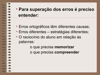  Para superação dos erros é preciso
entender:
 Erros ortográficos têm diferentes causas;
 Erros diferentes – estratégias diferentes;
 O raciocínio do aluno em relação às
palavras:
o que precisa memorizar
o que precisa compreender
 