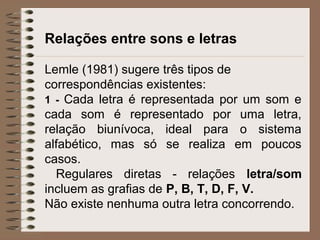 Relações entre sons e letras
Lemle (1981) sugere três tipos de
correspondências existentes:
1 - Cada letra é representada por um som e
cada som é representado por uma letra,
relação biunívoca, ideal para o sistema
alfabético, mas só se realiza em poucos
casos.
Regulares diretas - relações letra/som
incluem as grafias de P, B, T, D, F, V.
Não existe nenhuma outra letra concorrendo.
 
