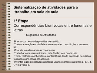 
Sistematização de atividades para o
trabalho em sala de aula
1ª Etapa
Correspondências biunívocas entre fonemas e
letras
Sugestões de Atividades
Brincar com letras desprovidas de sentido.
Treinar a relação escrita/fala – escrever e ler o escrito, ler e escrever o
lido.
Criar ritmos alternando as consoantes
Trabalhar com pares mínimos: pata / bata; faca / vaca; etc.
Tomar melodias conhecidas e cantarolá-las, lendo sucessão de sílabas
formadas com essas consoantes.
Inventar jogos de palavras cruzadas usando somente as letras p, b, t, d,
f, v e a vogal a.
 