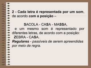 2 - Cada letra é representada por um som,
de acordo com a posição –
SACOLA - CASA - MASSA,
e um mesmo som é representado por
diferentes letras, de acordo com a posição:
ZEBRA - CASA.
Regulares - passíveis de serem apreendidas
por meio de regra.
 