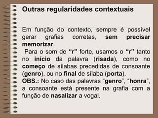Outras regularidades contextuais
Em função do contexto, sempre é possível
gerar grafias corretas, sem precisar
memorizar.
Para o som de “r” forte, usamos o “r” tanto
no início da palavra (risada), como no
começo de sílabas precedidas de consoante
(genro), ou no final de sílaba (porta).
OBS.: No caso das palavras “genro”, “honra”,
a consoante está presente na grafia com a
função de nasalizar a vogal.
 