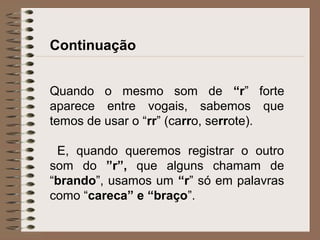 Continuação
Quando o mesmo som de “r” forte
aparece entre vogais, sabemos que
temos de usar o “rr” (carro, serrote).
E, quando queremos registrar o outro
som do ”r”, que alguns chamam de
“brando”, usamos um “r” só em palavras
como “careca” e “braço”.
 