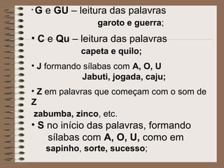• G e GU – leitura das palavras
garoto e guerra;
• C e Qu – leitura das palavras
capeta e quilo;
• J formando sílabas com A, O, U
Jabuti, jogada, caju;
• Z em palavras que começam com o som de
Z
zabumba, zinco, etc.
• S no início das palavras, formando
sílabas com A, O, U, como em
sapinho, sorte, sucesso;
 