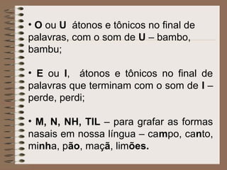 • O ou U átonos e tônicos no final de
palavras, com o som de U – bambo,
bambu;
• E ou I, átonos e tônicos no final de
palavras que terminam com o som de I –
perde, perdi;
• M, N, NH, TIL – para grafar as formas
nasais em nossa língua – campo, canto,
minha, pão, maçã, limões.
 