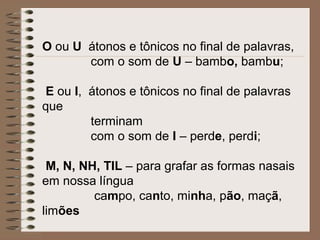 O ou U átonos e tônicos no final de palavras,
com o som de U – bambo, bambu;
E ou I, átonos e tônicos no final de palavras
que
terminam
com o som de I – perde, perdi;
M, N, NH, TIL – para grafar as formas nasais
em nossa língua
campo, canto, minha, pão, maçã,
limões
 