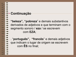  Continuação
“beleza”, “pobreza” e demais substantivos
derivados de adjetivos e que terminam com o
segmento sonoro / eza / se escrevem
com EZA;
. “português”, “francês” e demais adjetivos
que indicam o lugar de origem se escrevem
com ÊS no final;
 