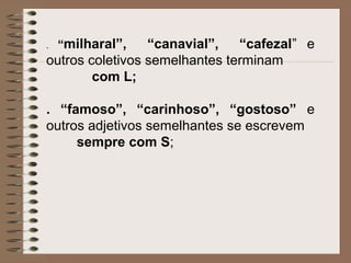 . “milharal”, “canavial”, “cafezal” e
outros coletivos semelhantes terminam
com L;
. “famoso”, “carinhoso”, “gostoso” e
outros adjetivos semelhantes se escrevem
sempre com S;
 