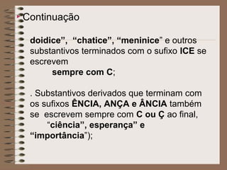  Continuação
doidice”, “chatice”, “meninice” e outros
substantivos terminados com o sufixo ICE se
escrevem
sempre com C;
. Substantivos derivados que terminam com
os sufixos ÊNCIA, ANÇA e ÂNCIA também
se escrevem sempre com C ou Ç ao final,
“ciência”, esperança” e
“importância”);
 