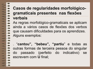 Casos de regularidades morfológico-
gramaticais presentes nas flexões
verbais
As regras morfológico-gramaticais se aplicam
ainda a vários casos de flexões dos verbos
que causam dificuldades para os aprendizes.
Alguns exemplos:
. “cantou”, “bebeu”, “partiu” e todas as
outras formas de terceira pessoa do singular
do passado (perfeito do indicativo) se
escrevem com U final;
 