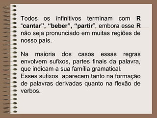 Todos os infinitivos terminam com R
“cantar”, “beber”, “partir”, embora esse R
não seja pronunciado em muitas regiões de
nosso país.
Na maioria dos casos essas regras
envolvem sufixos, partes finais da palavra,
que indicam a sua família gramatical.
Esses sufixos aparecem tanto na formação
de palavras derivadas quanto na flexão de
verbos.
 