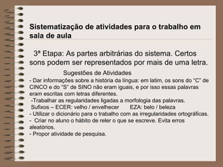 Sistematização de atividades para o trabalho em
sala de aula
3ª Etapa: As partes arbitrárias do sistema. Certos
sons podem ser representados por mais de uma letra.
Sugestões de Atividades
- Dar informações sobre a história da língua: em latim, os sons do “C” de
CINCO e do “S” de SINO não eram iguais, e por isso essas palavras
eram escritas com letras diferentes.
-Trabalhar as regularidades ligadas a morfologia das palavras.
Sufixos – ECER: velho / envelhecer EZA: belo / beleza
- Utilizar o dicionário para o trabalho com as irregularidades ortográficas.
- Criar no aluno o hábito de reler o que se escreve. Evita erros
aleatórios.
- Propor atividade de pesquisa.
 
