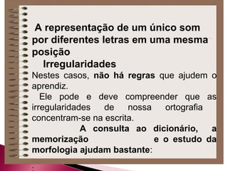 A representação de um único som
por diferentes letras em uma mesma
posição
Irregularidades
Nestes casos, não há regras que ajudem o
aprendiz.
Ele pode e deve compreender que as
irregularidades de nossa ortografia
concentram-se na escrita.
A consulta ao dicionário, a
memorização e o estudo da
morfologia ajudam bastante:
 