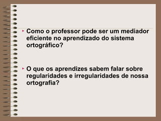  Como o professor pode ser um mediador
eficiente no aprendizado do sistema
ortográfico?
 O que os aprendizes sabem falar sobre
regularidades e irregularidades de nossa
ortografia?
 