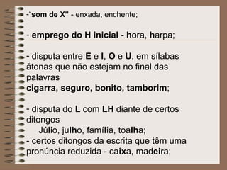 -“som de X” - enxada, enchente;
- emprego do H inicial - hora, harpa;
- disputa entre E e I, O e U, em sílabas
átonas que não estejam no final das
palavras
cigarra, seguro, bonito, tamborim;
- disputa do L com LH diante de certos
ditongos
Júlio, julho, família, toalha;
- certos ditongos da escrita que têm uma
pronúncia reduzida - caixa, madeira;
 