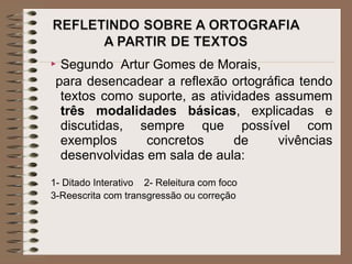  Segundo Artur Gomes de Morais,
para desencadear a reflexão ortográfica tendo
textos como suporte, as atividades assumem
três modalidades básicas, explicadas e
discutidas, sempre que possível com
exemplos concretos de vivências
desenvolvidas em sala de aula:
1- Ditado Interativo 2- Releitura com foco
3-Reescrita com transgressão ou correção
 