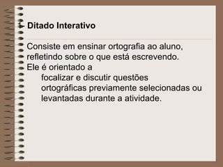 1- Ditado Interativo
Consiste em ensinar ortografia ao aluno,
refletindo sobre o que está escrevendo.
Ele é orientado a
focalizar e discutir questões
ortográficas previamente selecionadas ou
levantadas durante a atividade.
 