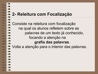 2- Releitura com Focalização
Consiste na releitura com focalização
na qual os alunos refletem sobre as
palavras de um texto já conhecido,
focando a atenção na
grafia das palavras.
Volta a atenção para o interior das palavras.
 
