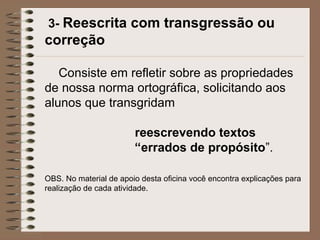 3- Reescrita com transgressão ou
correção
Consiste em refletir sobre as propriedades
de nossa norma ortográfica, solicitando aos
alunos que transgridam
reescrevendo textos
“errados de propósito”.
OBS. No material de apoio desta oficina você encontra explicações para
realização de cada atividade.
 