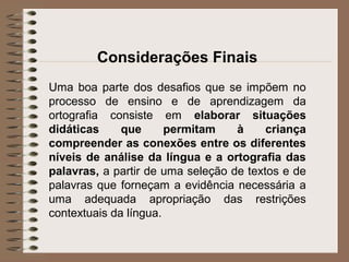 Considerações Finais
Uma boa parte dos desafios que se impõem no
processo de ensino e de aprendizagem da
ortografia consiste em elaborar situações
didáticas que permitam à criança
compreender as conexões entre os diferentes
níveis de análise da língua e a ortografia das
palavras, a partir de uma seleção de textos e de
palavras que forneçam a evidência necessária a
uma adequada apropriação das restrições
contextuais da língua.
 