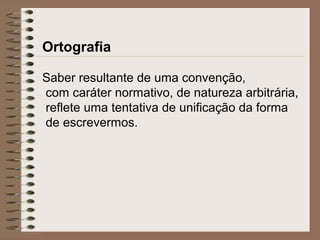 Ortografia
Saber resultante de uma convenção,
com caráter normativo, de natureza arbitrária,
reflete uma tentativa de unificação da forma
de escrevermos.
 
