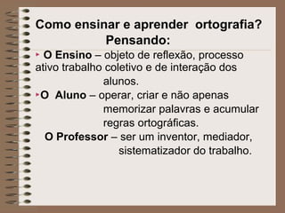 Como ensinar e aprender ortografia?
Pensando:
 O Ensino – objeto de reflexão, processo
ativo trabalho coletivo e de interação dos
alunos.
O Aluno – operar, criar e não apenas
memorizar palavras e acumular
regras ortográficas.
O Professor – ser um inventor, mediador,
sistematizador do trabalho.
 